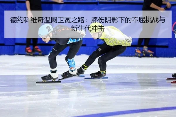 德约科维奇温网卫冕之路：膝伤阴影下的不屈挑战与新生代冲击