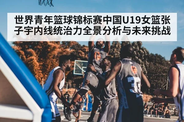 世界青年篮球锦标赛中国U19女篮张子宇内线统治力全景分析与未来挑战